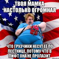 Твоя мамка настолько огромная что грузчики несут её по лестнице, потому что в лифт она не пролазит