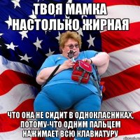 Твоя мамка настолько жирная что она не сидит в однокласниках, потому-что одним пальцем нажимает всю клавиатуру