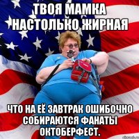 Твоя мамка настолько жирная что на её завтрак ошибочно собираются фанаты Октоберфест.