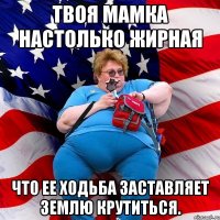 Твоя мамка настолько жирная что ее ходьба заставляет землю крутиться.