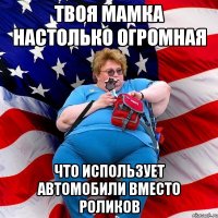 Твоя мамка настолько огромная Что использует автомобили вместо роликов