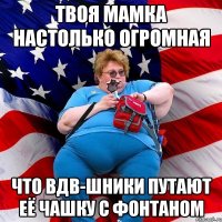 Твоя мамка настолько огромная Что ВДВ-шники путают её чашку с фонтаном