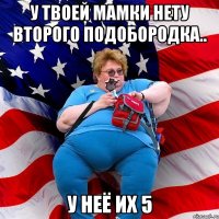 У твоей мамки нету второго подобородка.. У неё их 5