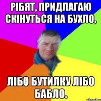 Рібят, придлагаю скінуться на бухло, лібо бутилку лібо бабло.
