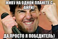 ЖИВУ НА ОДНОЙ ПЛАНЕТЕ С АНРИ) Да,просто я победитель)