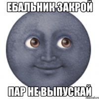 Ебальник закрой Пар не выпускай