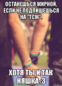 Останешься жирной, если не подпишешься на "ТСЖ". Хотя ты и так няшка :з