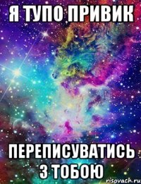 я тупо привик переписуватись з тобою