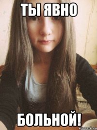 Ты явно больной!