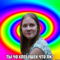  ты чо хлебушек что ли?