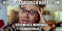 когда задаёшься вопросом "почему все мужчины одинаковые?"