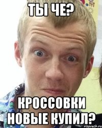 Ты че? кроссовки новые купил?