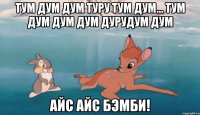 тум дум дум туру тум дум... тум дум дум дум дурудум дум айс айс бэмби!