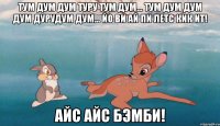 тум дум дум туру тум дум... тум дум дум дум дурудум дум... йо ви ай пи летс кик ит! айс айс бэмби!