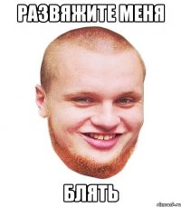 Развяжите меня блять