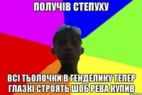 получів степуху всі тьолочки в генделику тепер глазкі строять шоб рева купив