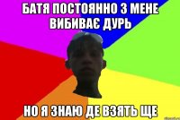 батя постоянно з мене вибиває дурь но я знаю де взять ще