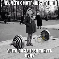 ну, чего смотришь? тяни! я что ли за тебя тянуть буду