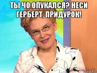 Ты чо опукался? неси герберт, придурок! 