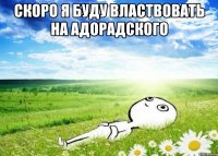 скоро я буду властвовать на адорадского 