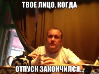 твое лицо, когда отпуск закончился...