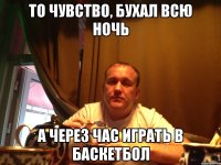 то чувство, бухал всю ночь а через час играть в баскетбол