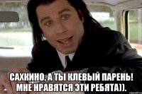  сахкино, а ты клевый парень! мне нравятся эти ребята)).