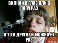 вилкой в глаз или в попу раз И то и другое и можно не раз