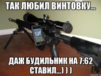 так любил винтовку... Даж будильник на 7:62 ставил...) ) )