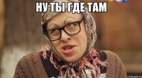 ну ты где там 