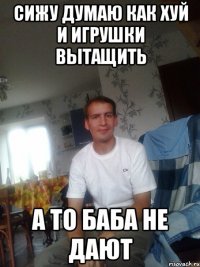 сижу думаю как хуй и игрушки вытащить а то баба не дают