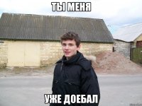 ТЫ МЕНЯ УЖЕ ДОЕБАЛ