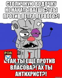 Столичную водочку не накатываешЬ?! Ты против Петра ПЕрвого?! Так ты ещё против Власова?! АХ ТЫ АНТИХРИСТ?!