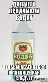 Для чего придумали водку Чтобы наебениться в пятницу, как следует