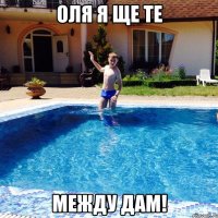 Оля я ще те между дам!