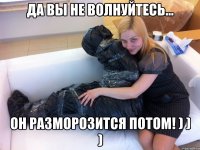 Да вы не волнуйтесь... Он разморозится потом! ) ) )