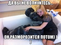 Да вы не волнуйтесь... Он разморозится потом) ) )