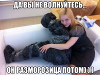 Да вы не волнуйтесь... Он разморозица потом) ) )