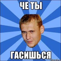 че ты гасишься