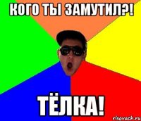 кого ты замутил?! ТЁЛКА!