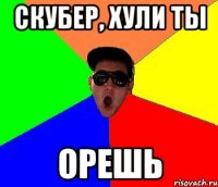Скубер, хули ты ОРЕШЬ