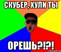 Скубер, хули ты орешь?!?!