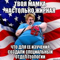 Твоя мамка настолько жирная что для ее изучения создали специальный отдел геологии