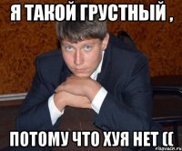 Я такой грустный , Потому что хуя нет ((