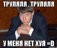 Труляля , труляля у меня нет хуя =D