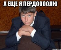 А еще я пердоооолю 