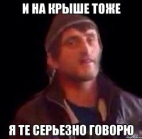 и на крыше тоже я те серьезно говорю