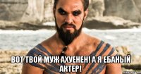  Вот твой муж Ахуенен! А я ебаный актер!