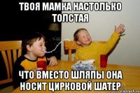 твоя мамка настолько толстая что вместо шляпы она носит цирковой шатер