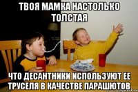 твоя мамка настолько толстая что десантники используют ее труселя в качестве парашютов